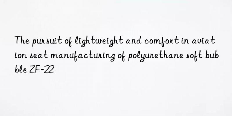 The pursuit of lightweight and comfort in aviation seat manufacturing of polyurethane soft bubble ZF-22