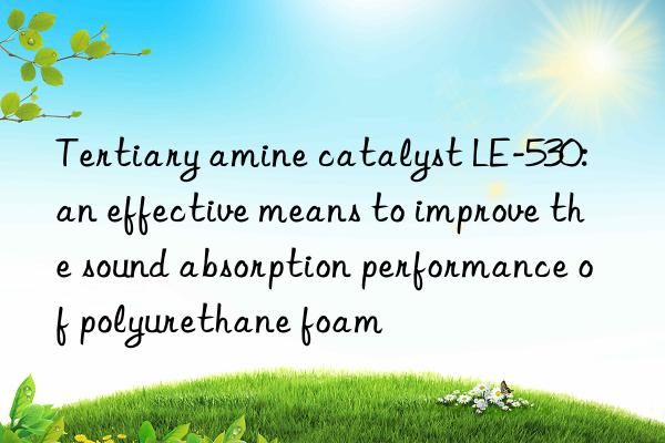 Tertiary amine catalyst LE-530: an effective means to improve the sound absorption performance of polyurethane foam