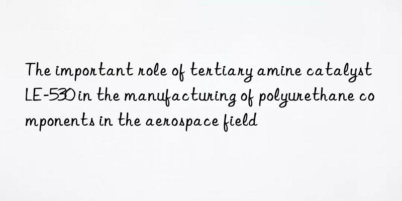 The important role of tertiary amine catalyst LE-530 in the manufacturing of polyurethane components in the aerospace field