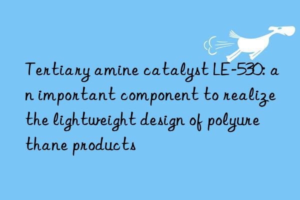 Tertiary amine catalyst LE-530: an important component to realize the lightweight design of polyurethane products