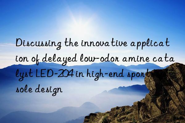 Discussing the innovative application of delayed low-odor amine catalyst LED-204 in high-end sports insole design