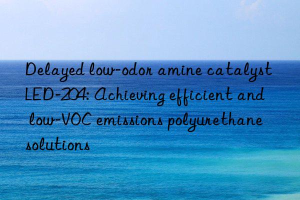 Delayed low-odor amine catalyst LED-204: Achieving efficient and low-VOC emissions polyurethane solutions