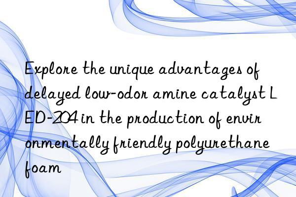 Explore the unique advantages of delayed low-odor amine catalyst LED-204 in the production of environmentally friendly polyurethane foam