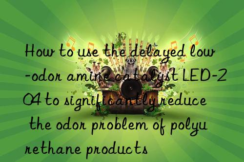 How to use the delayed low-odor amine catalyst LED-204 to significantly reduce the odor problem of polyurethane products