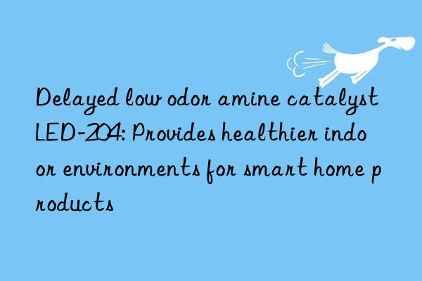 Delayed low odor amine catalyst LED-204: Provides healthier indoor environments for smart home products
