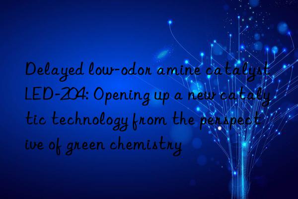 Delayed low-odor amine catalyst LED-204: Opening up a new catalytic technology from the perspective of green chemistry