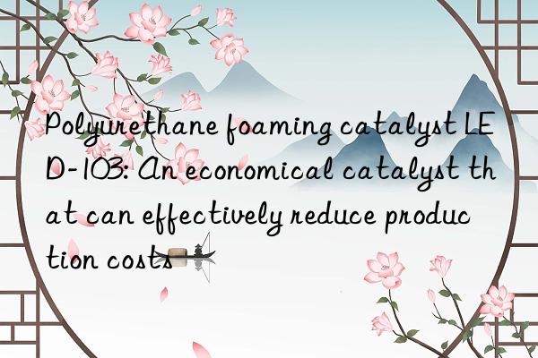 Polyurethane foaming catalyst LED-103: An economical catalyst that can effectively reduce production costs