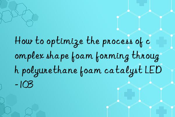 How to optimize the process of complex shape foam forming through polyurethane foam catalyst LED-103