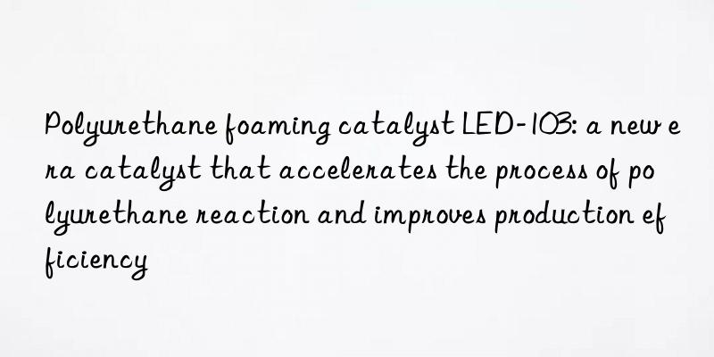 Polyurethane foaming catalyst LED-103: a new era catalyst that accelerates the process of polyurethane reaction and improves production efficiency