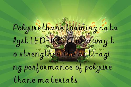 Polyurethane foaming catalyst LED-103: A new way to strengthen the anti-aging performance of polyurethane materials