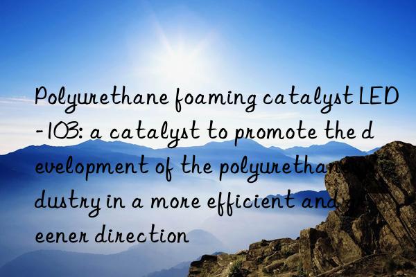 Polyurethane foaming catalyst LED-103: a catalyst to promote the development of the polyurethane industry in a more efficient and greener direction