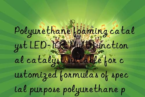 Polyurethane foaming catalyst LED-103: Multifunctional catalyst suitable for customized formulas of special purpose polyurethane products