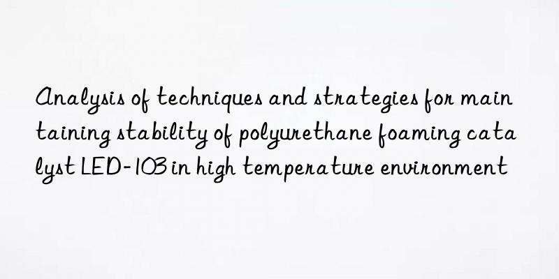 Analysis of techniques and strategies for maintaining stability of polyurethane foaming catalyst LED-103 in high temperature environment