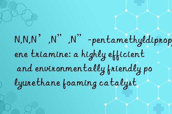 N,N,N’,N”,N”-pentamethyldipropylene triamine: a highly efficient and environmentally friendly polyurethane foaming catalyst