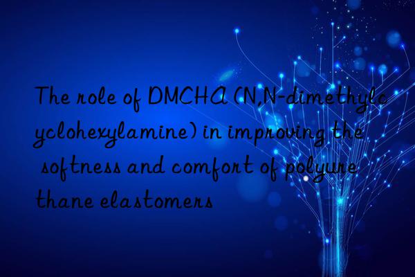 The role of DMCHA (N,N-dimethylcyclohexylamine) in improving the softness and comfort of polyurethane elastomers