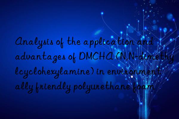 Analysis of the application and advantages of DMCHA (N,N-dimethylcyclohexylamine) in environmentally friendly polyurethane foam