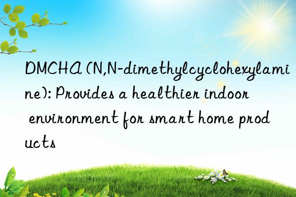 DMCHA (N,N-dimethylcyclohexylamine): Provides a healthier indoor environment for smart home products