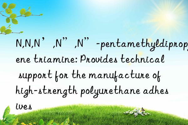 N,N,N’,N”,N”-pentamethyldipropylene triamine: Provides technical support for the manufacture of high-strength polyurethane adhesives
