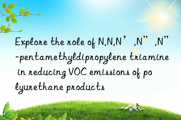 Explore the role of N,N,N’,N”,N”-pentamethyldipropylene triamine in reducing VOC emissions of polyurethane products