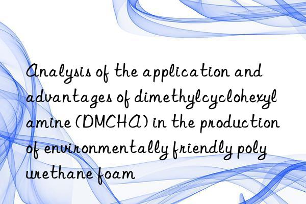 Analysis of the application and advantages of dimethylcyclohexylamine (DMCHA) in the production of environmentally friendly polyurethane foam