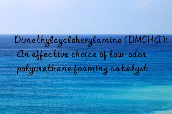 Dimethylcyclohexylamine (DMCHA): An effective choice of low-odor polyurethane foaming catalyst