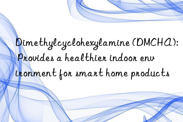 Dimethylcyclohexylamine (DMCHA): Provides a healthier indoor environment for smart home products