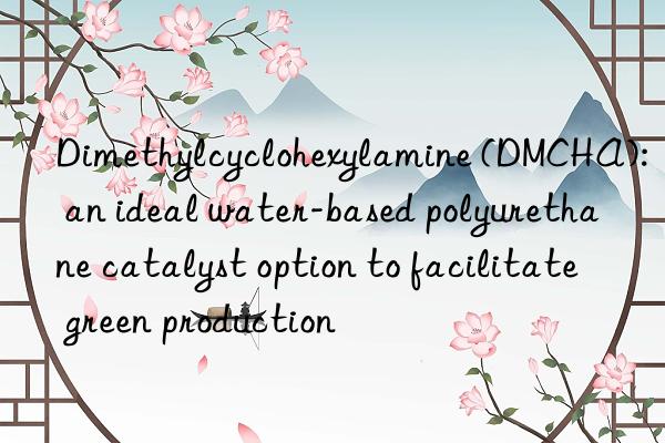 Dimethylcyclohexylamine (DMCHA): an ideal water-based polyurethane catalyst option to facilitate green production