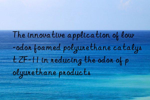The innovative application of low-odor foamed polyurethane catalyst ZF-11 in reducing the odor of polyurethane products