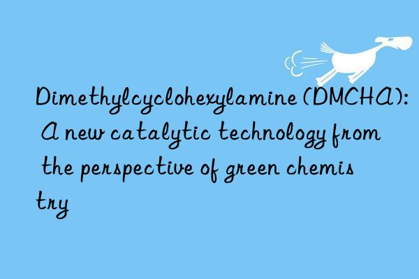 Dimethylcyclohexylamine (DMCHA): A new catalytic technology from the perspective of green chemistry