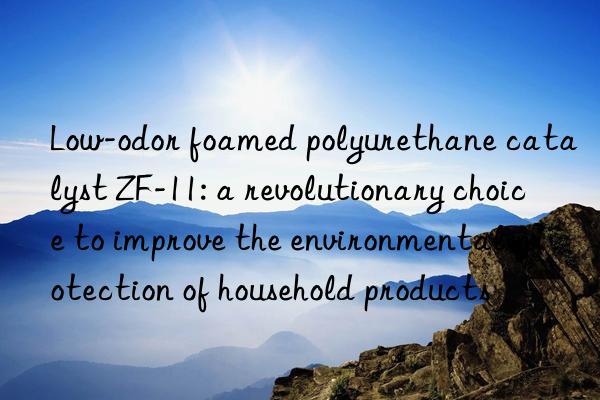Low-odor foamed polyurethane catalyst ZF-11: a revolutionary choice to improve the environmental protection of household products