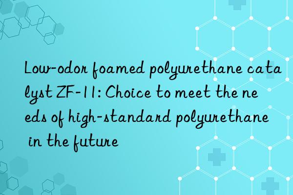 Low-odor foamed polyurethane catalyst ZF-11: Choice to meet the needs of high-standard polyurethane in the future