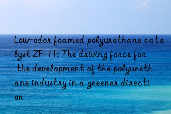 Low-odor foamed polyurethane catalyst ZF-11: The driving force for the development of the polyurethane industry in a greener direction