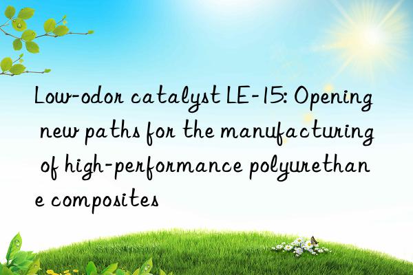 Low-odor catalyst LE-15: Opening new paths for the manufacturing of high-performance polyurethane composites