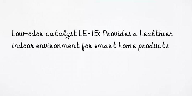 Low-odor catalyst LE-15: Provides a healthier indoor environment for smart home products