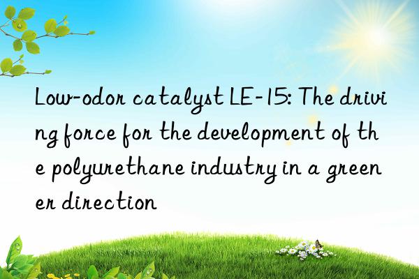 Low-odor catalyst LE-15: The driving force for the development of the polyurethane industry in a greener direction