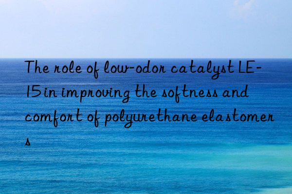 The role of low-odor catalyst LE-15 in improving the softness and comfort of polyurethane elastomers