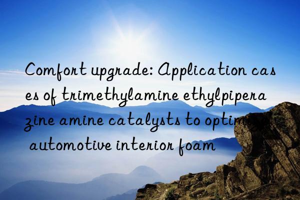 Comfort upgrade: Application cases of trimethylamine ethylpiperazine amine catalysts to optimize automotive interior foam