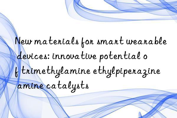 New materials for smart wearable devices: innovative potential of trimethylamine ethylpiperazine amine catalysts