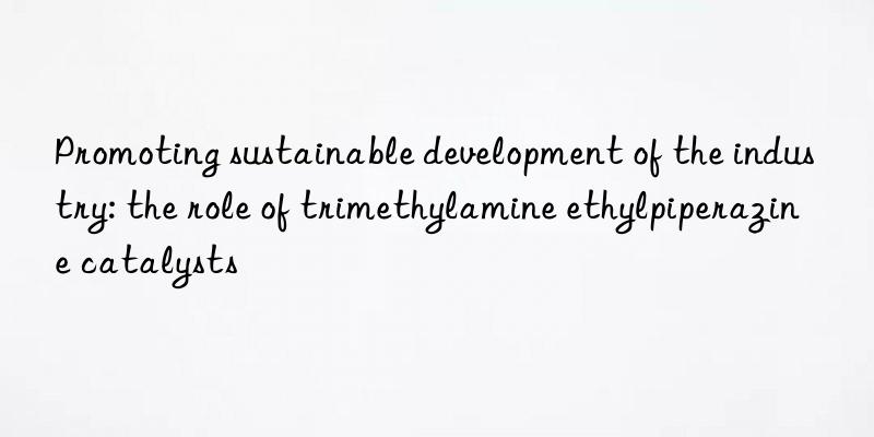 Promoting sustainable development of the industry: the role of trimethylamine ethylpiperazine catalysts
