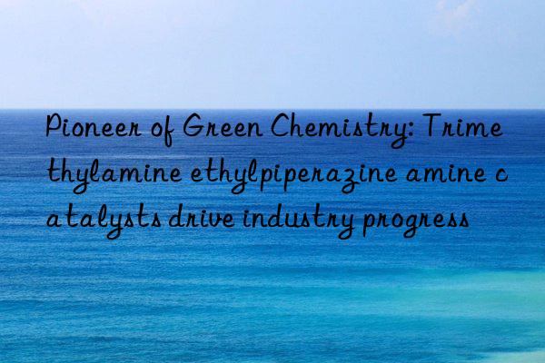 Pioneer of Green Chemistry: Trimethylamine ethylpiperazine amine catalysts drive industry progress