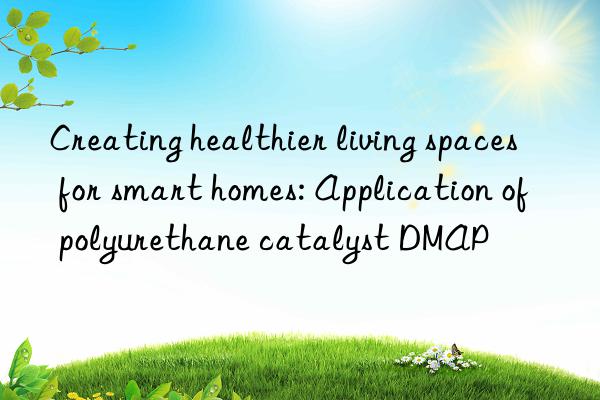 Creating healthier living spaces for smart homes: Application of polyurethane catalyst DMAP