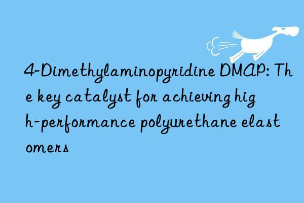 4-Dimethylaminopyridine DMAP: The key catalyst for achieving high-performance polyurethane elastomers
