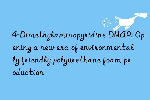 4-Dimethylaminopyridine DMAP: Opening a new era of environmentally friendly polyurethane foam production