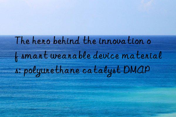 The hero behind the innovation of smart wearable device materials: polyurethane catalyst DMAP