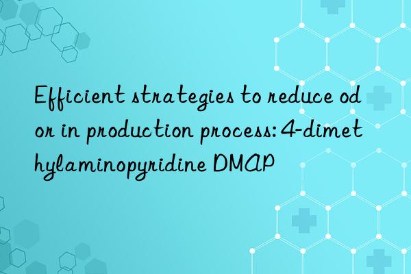 Efficient strategies to reduce odor in production process: 4-dimethylaminopyridine DMAP