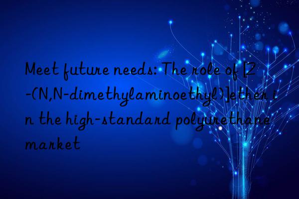 Meet future needs: The role of [2-(N,N-dimethylaminoethyl)]ether in the high-standard polyurethane market