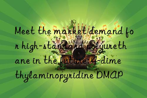 Meet the market demand for high-standard polyurethane in the future: 4-dimethylaminopyridine DMAP