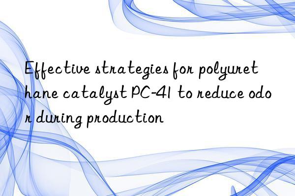 Effective strategies for polyurethane catalyst PC-41 to reduce odor during production