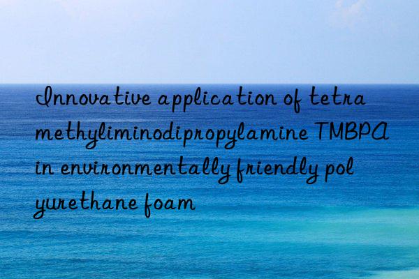Innovative application of tetramethyliminodipropylamine TMBPA in environmentally friendly polyurethane foam