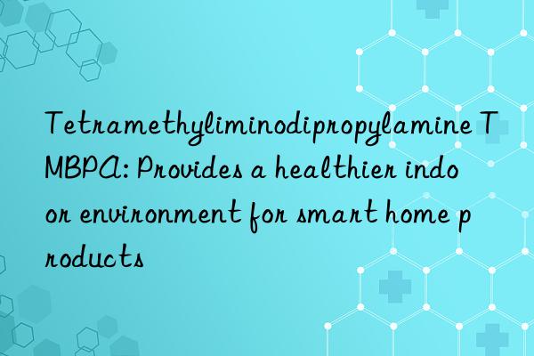 Tetramethyliminodipropylamine TMBPA: Provides a healthier indoor environment for smart home products